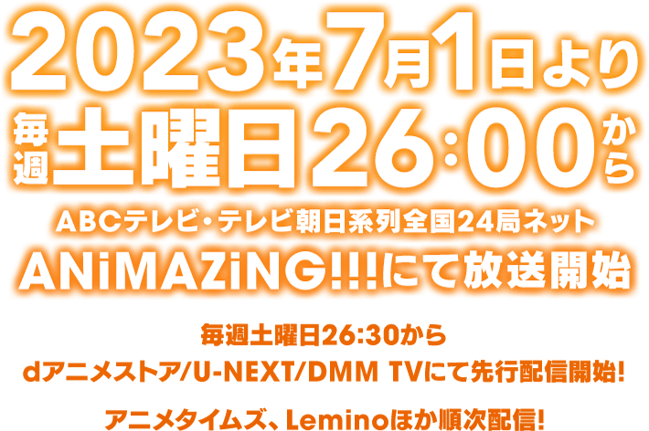 2023年7月1日より毎週土曜日26：00からABCテレビ・テレビ朝日系列全国24局ネットANiMAZiNG!!!にて放送開始 毎週土曜日26:30から dアニメストア/U-NEXT/DMM TVにて先行配信開始。アニメタイムズ、Leminoほか順次配信！